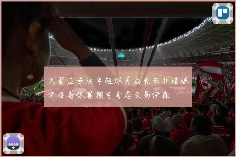 火箭应专注年轻球员成长而非追逐字母哥休赛期可考虑交易伊森