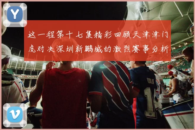 这一程第十七集精彩回顾天津津门虎对决深圳新鹏城的激烈赛事分析与亮点解读
