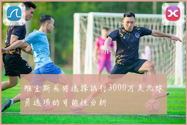 维金斯或将选择执行3000万美元球员选项的可能性分析
