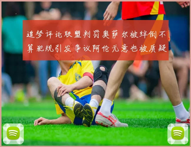 追梦评论联盟判罚奥萨尔被绊倒不算犯规引发争议阿伦无意也被质疑