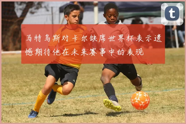 马特乌斯对卡尔缺席世界杯表示遗憾期待他在未来赛事中的表现