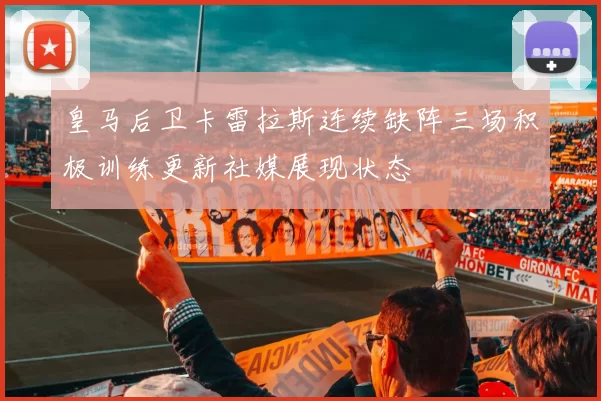 皇马后卫卡雷拉斯连续缺阵三场积极训练更新社媒展现状态