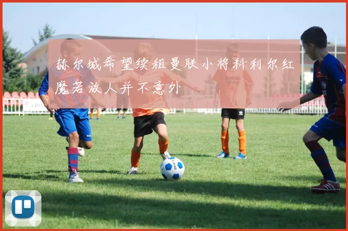 赫尔城希望续租曼联小将科利尔红魔若放人并不意外