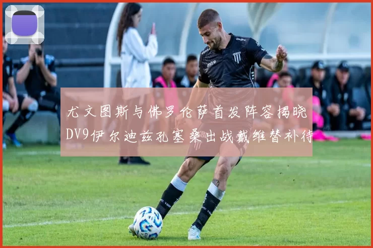 尤文图斯与佛罗伦萨首发阵容揭晓DV9伊尔迪兹孔塞桑出战戴维替补待命