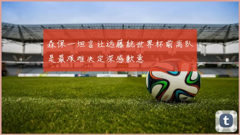 森保一坦言让远藤航世界杯前离队是最艰难决定深感歉意