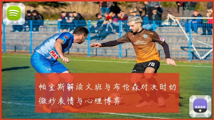 帕金斯解读文班与布伦森对决时的微妙表情与心理博弈