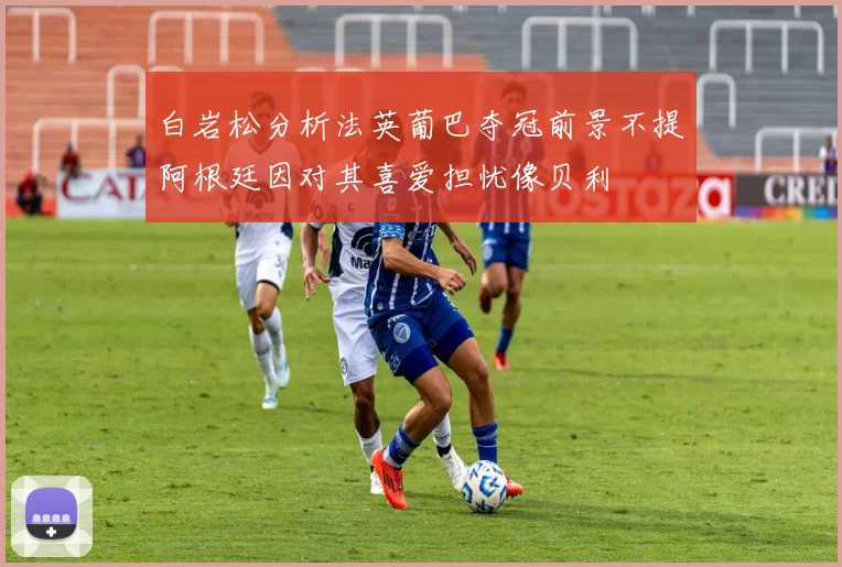 白岩松分析法英葡巴夺冠前景不提阿根廷因对其喜爱担忧像贝利