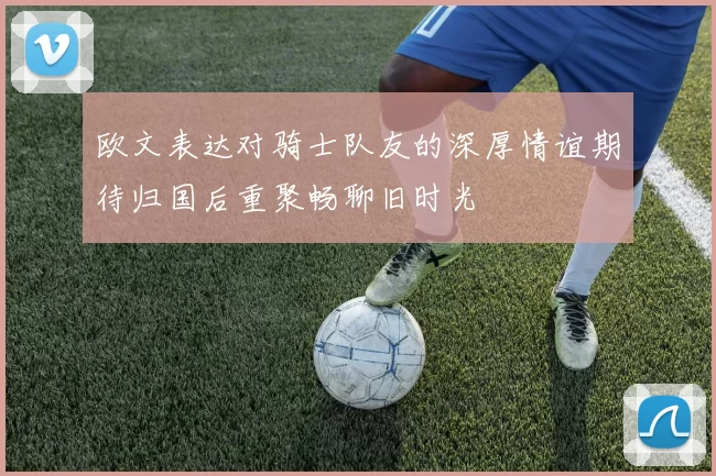 欧文表达对骑士队友的深厚情谊期待归国后重聚畅聊旧时光