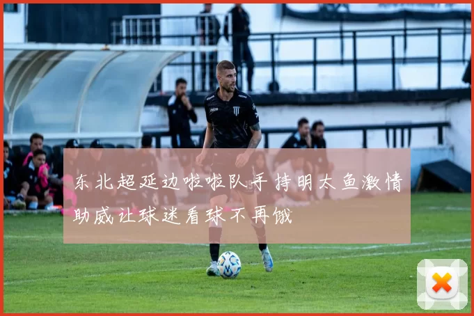 东北超延边啦啦队手持明太鱼激情助威让球迷看球不再饿